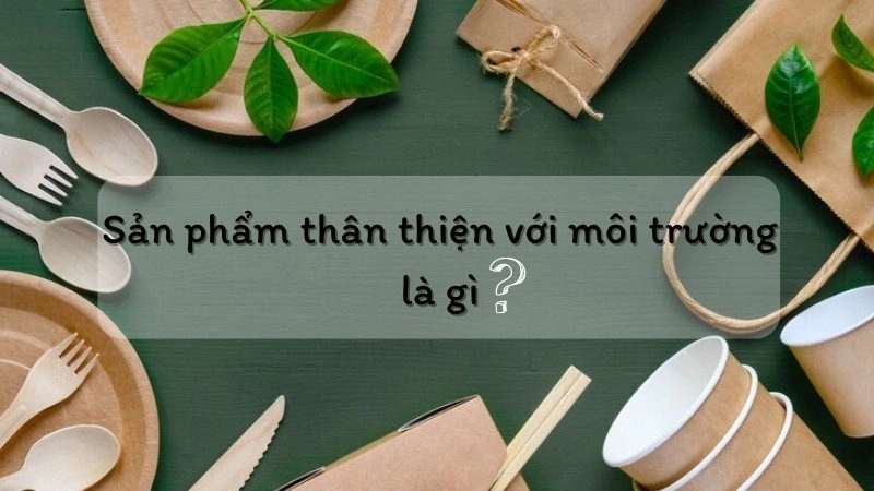 Sản phẩm thân thiện với môi trường là gì?