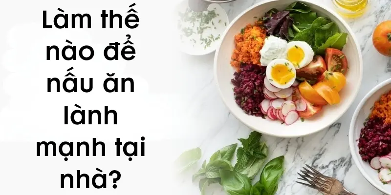 Làm thế nào để nấu ăn lành mạnh tại nhà ngon và đủ chất?