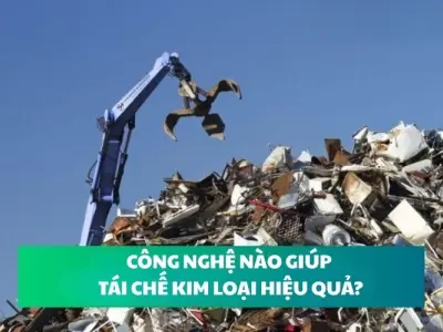 Tái chế kim loại hiệu quả nhờ công nghệ hiện đại nào?
